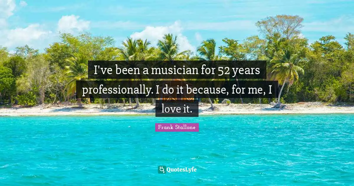 I've been a musician for 52 years professionally. I do it because, for me, I love it.