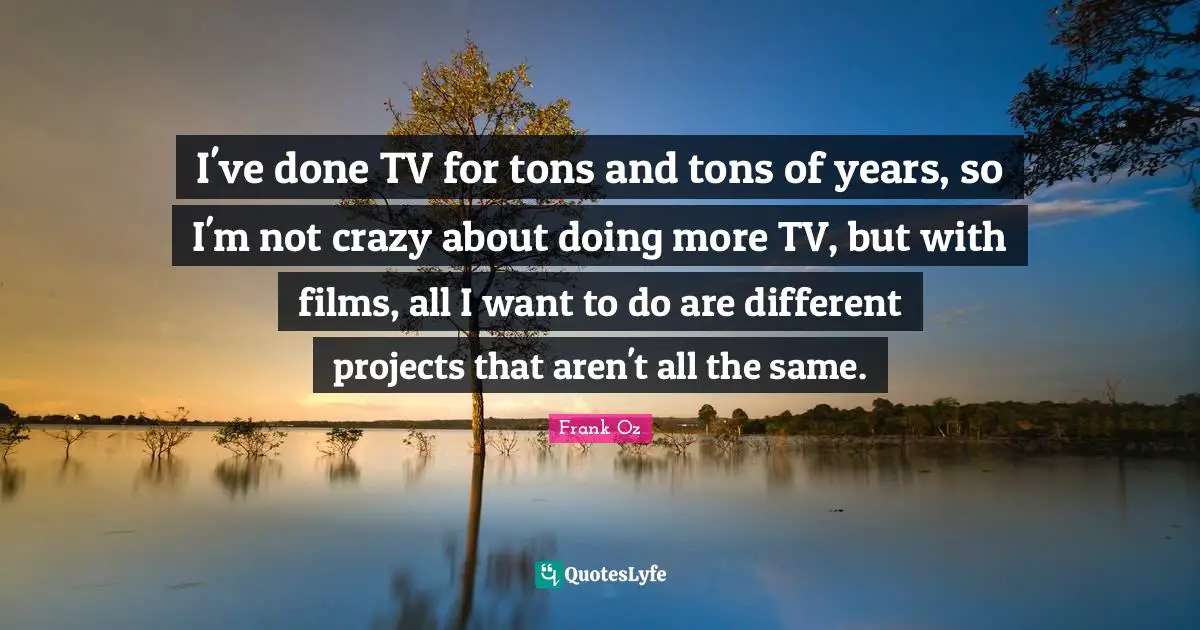 I've done TV for tons and tons of years, so I'm not crazy about doing more TV, but with films, all I want to do are different projects that aren't all the same.