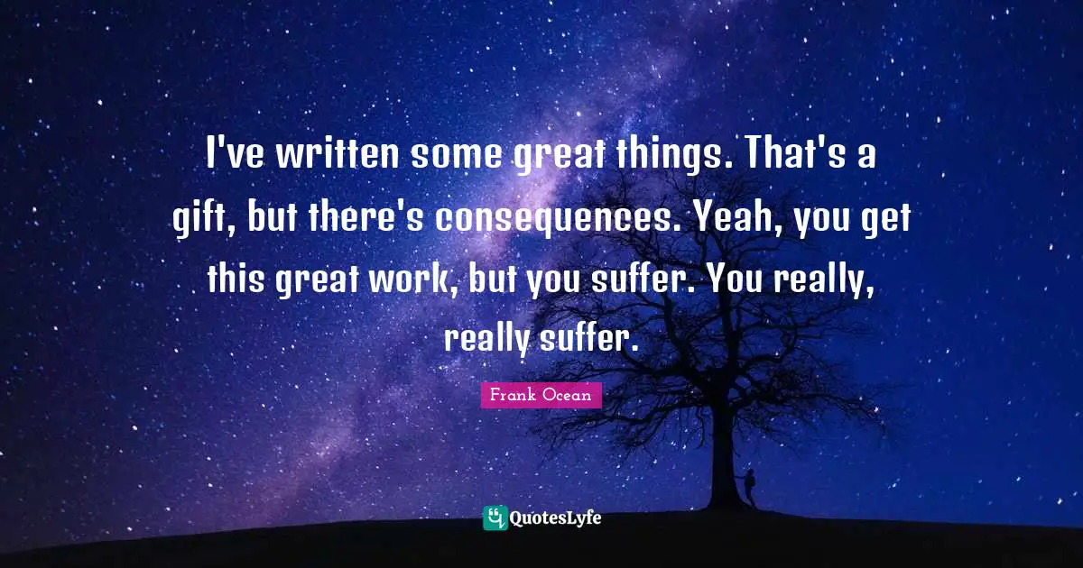 I've written some great things. That's a gift, but there's consequences. Yeah, you get this great work, but you suffer. You really, really suffer.