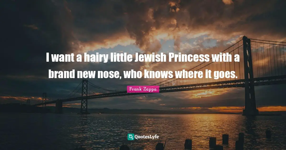 I want a hairy little Jewish Princess with a brand new nose, who knows where it goes.