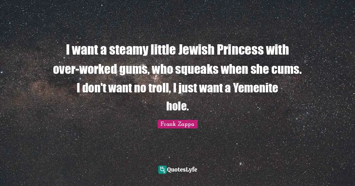 I want a steamy little Jewish Princess with over-worked gums, who squeaks when she cums. I don't want no troll, I just want a Yemenite hole.