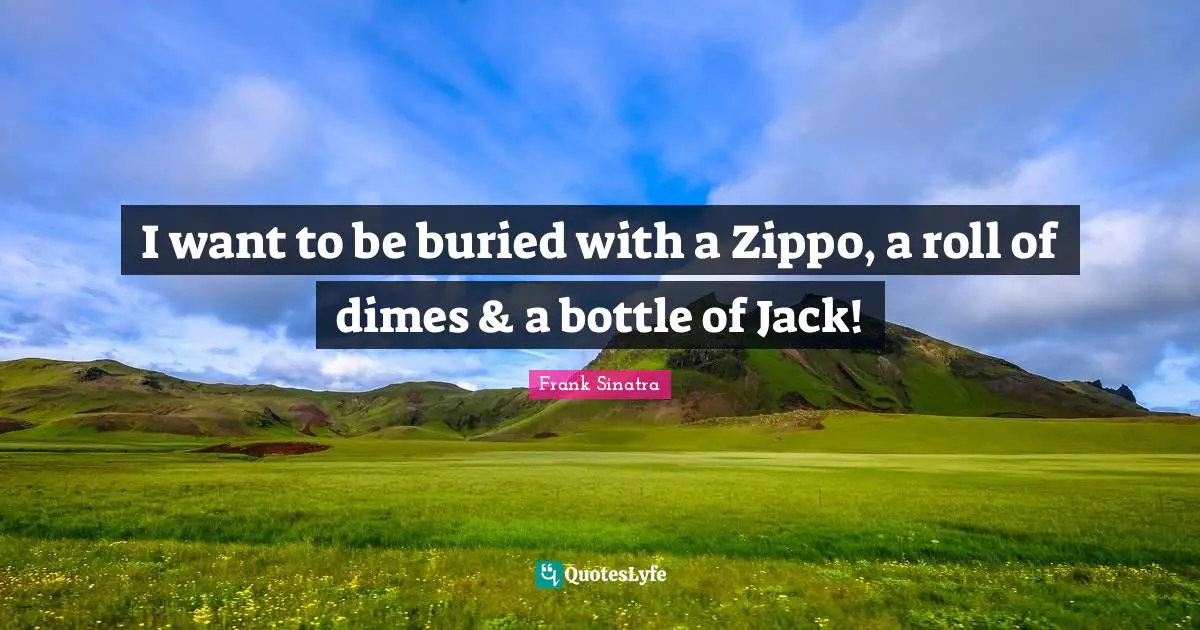I want to be buried with a Zippo, a roll of dimes & a bottle of Jack!