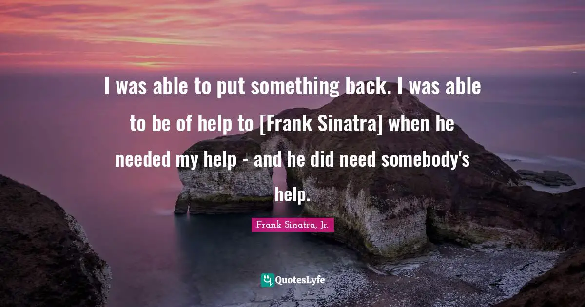 I was able to put something back. I was able to be of help to [Frank Sinatra] when he needed my help - and he did need somebody's help.