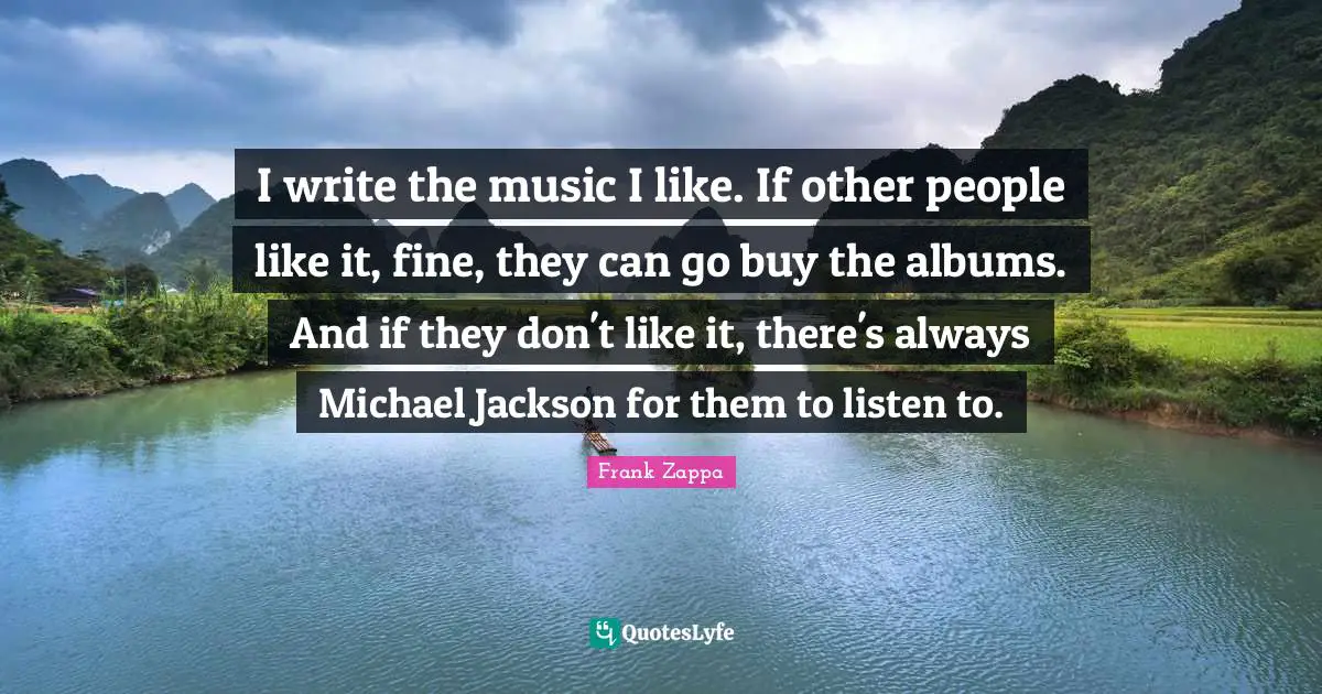 I write the music I like. If other people like it, fine, they can go buy the albums. And if they don't like it, there's always Michael Jackson for them to listen to.