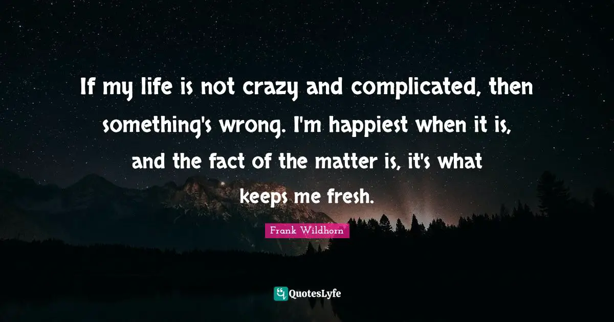 If my life is not crazy and complicated, then something's wrong. I'm happiest when it is, and the fact of the matter is, it's what keeps me fresh.