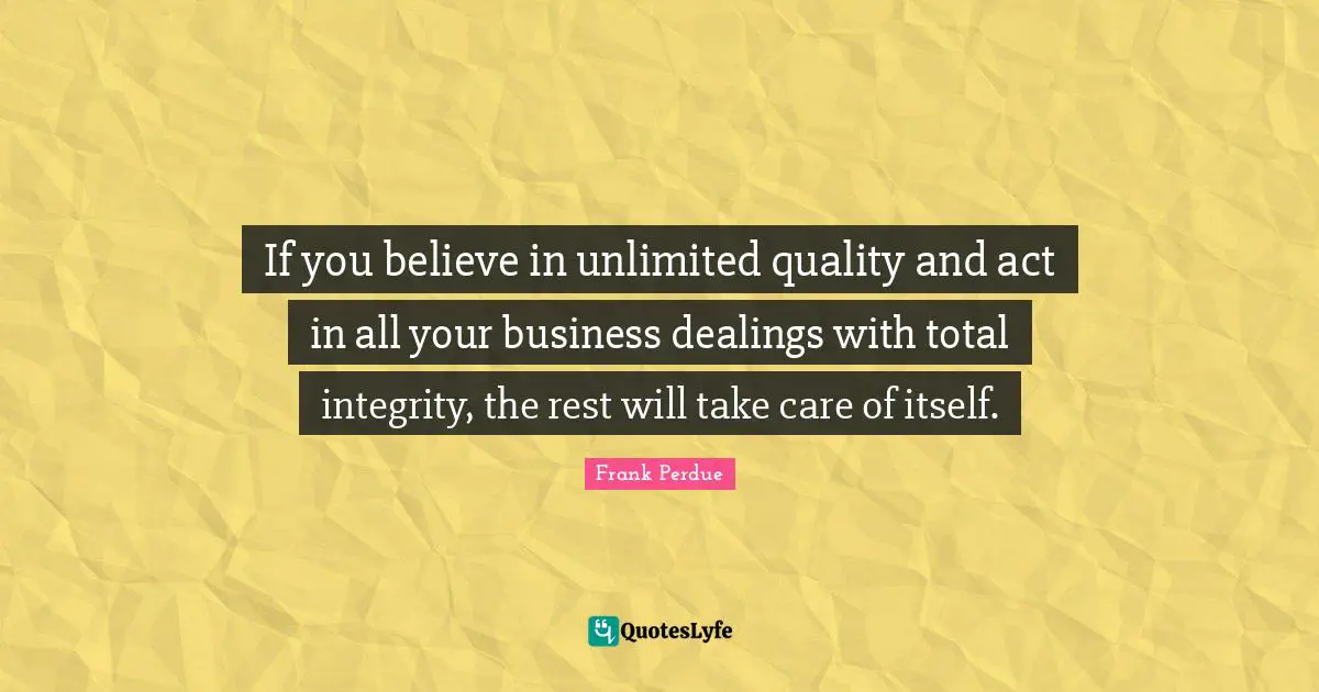If you believe in unlimited quality and act in all your business dealings with total integrity, the rest will take care of itself.