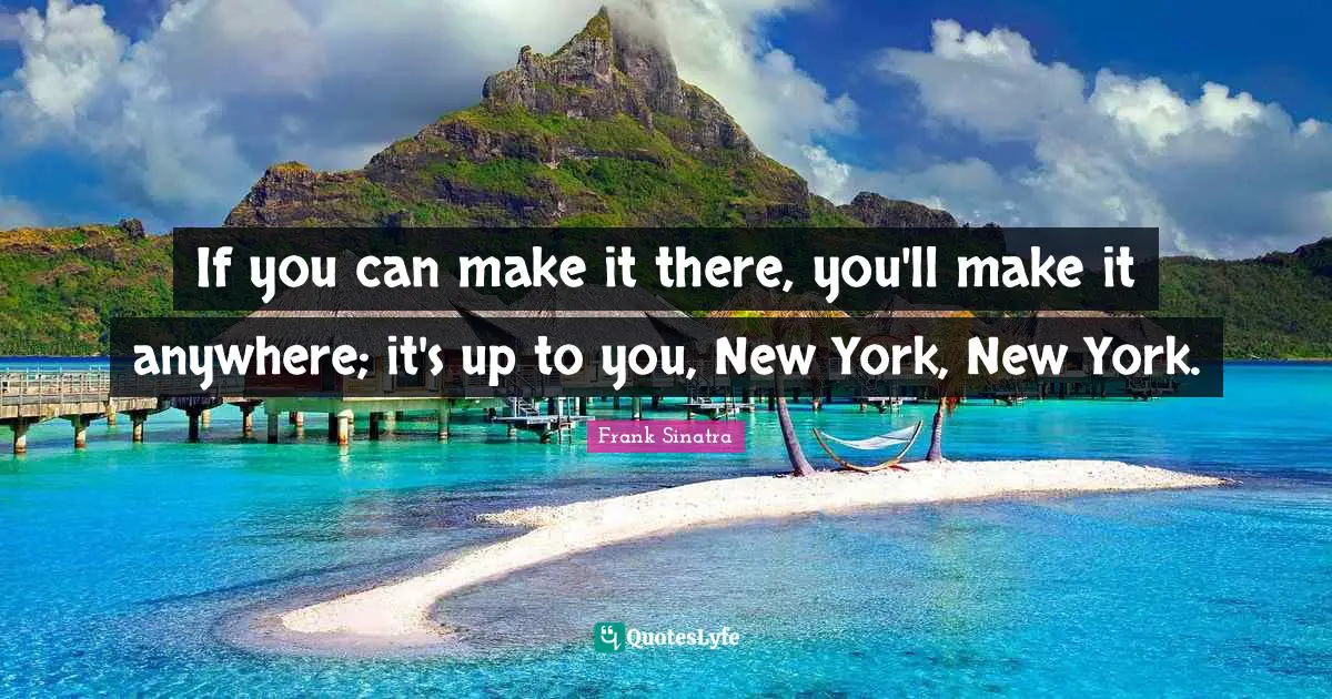 If you can make it there, you'll make it anywhere; it's up to you, New York, New York.