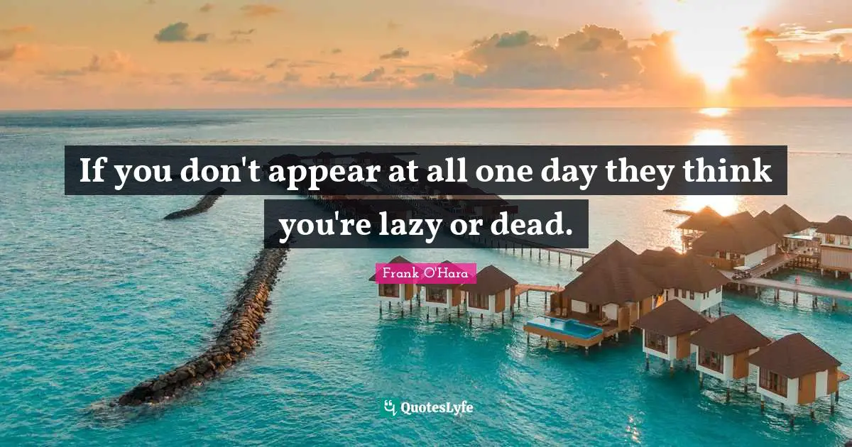 If you don't appear at all one day they think you're lazy or dead.