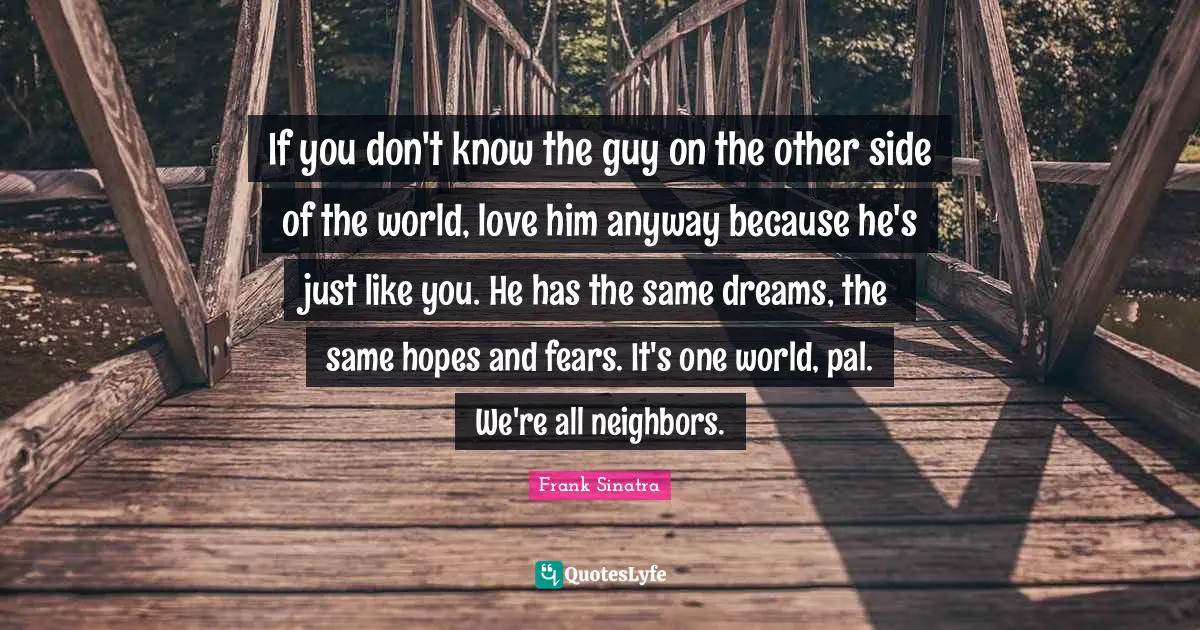 Frank Sinatra Quotes: If you don't know the guy on the other side of the world, love him anyway because he's just like you. He has the same dreams, the same hopes and fears. It's one world, pal. We're all neighbors.