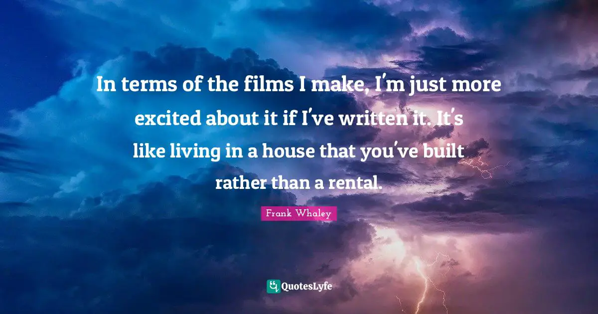 In terms of the films I make, I'm just more excited about it if I've written it. It's like living in a house that you've built rather than a rental.