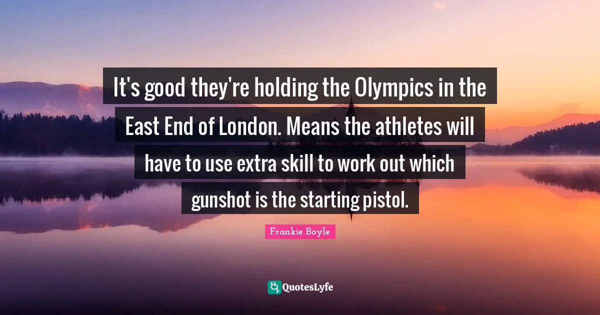 It's good they're holding the Olympics in the East End of London. Means the athletes will have to use extra skill to work out which gunshot is the starting pistol.