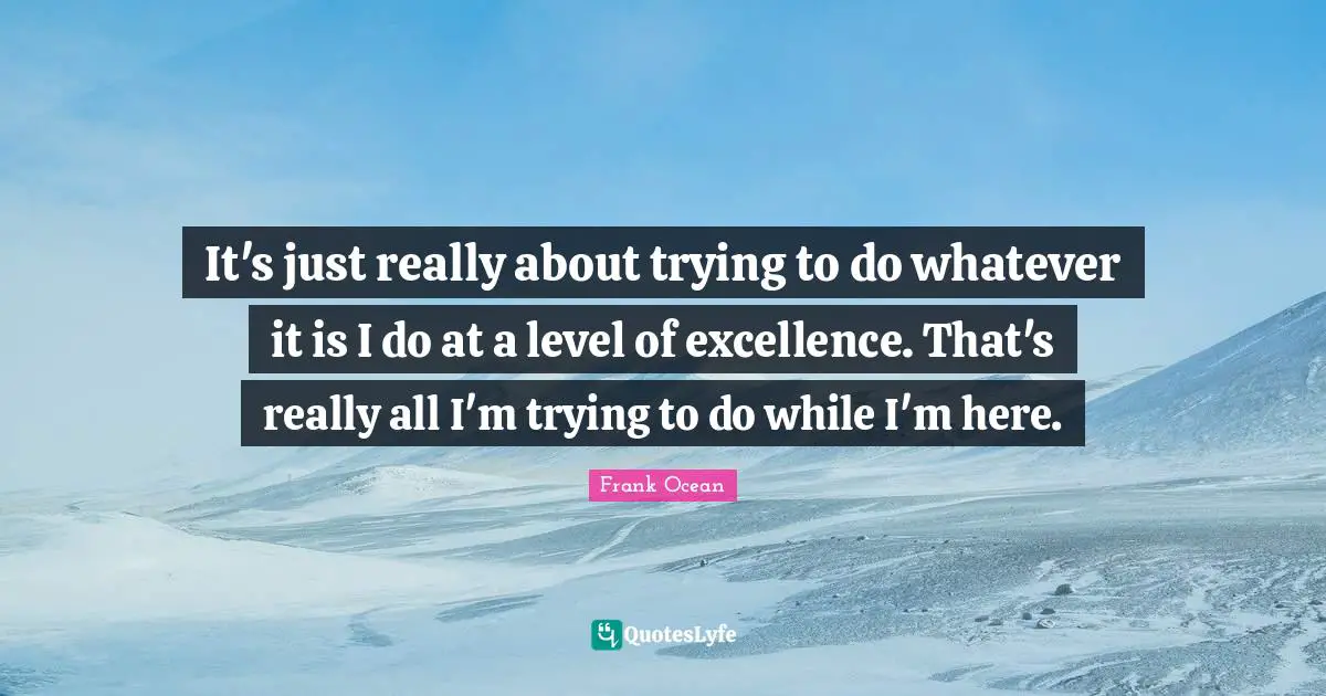 It's just really about trying to do whatever it is I do at a level of excellence. That's really all I'm trying to do while I'm here.