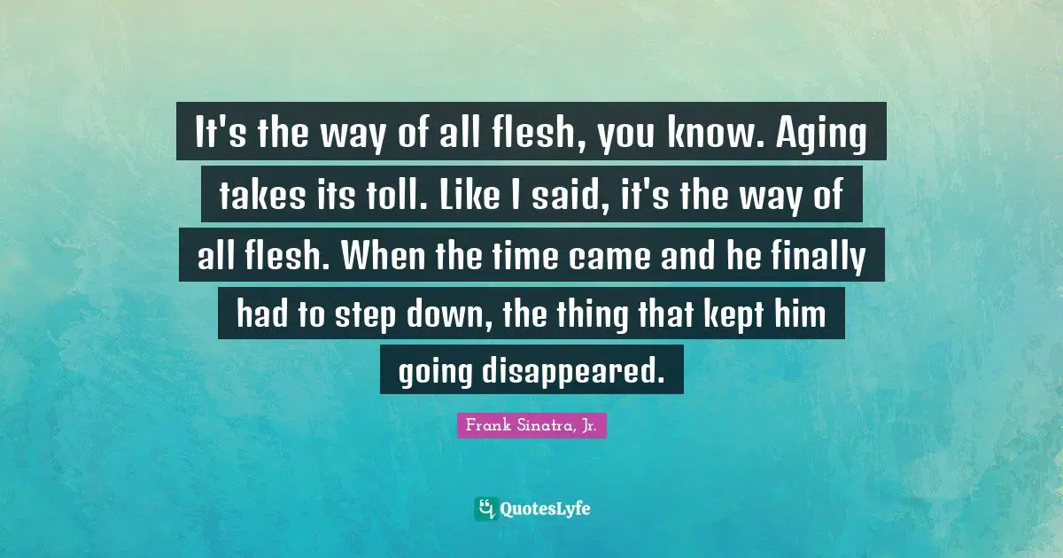 It's the way of all flesh, you know. Aging takes its toll. Like I said, it's the way of all flesh. When the time came and he finally had to step down, the thing that kept him going disappeared.