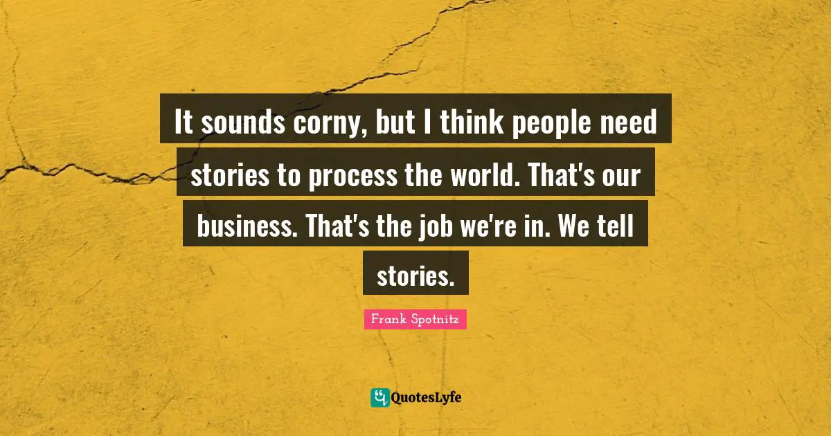 It sounds corny, but I think people need stories to process the world. That's our business. That's the job we're in. We tell stories.