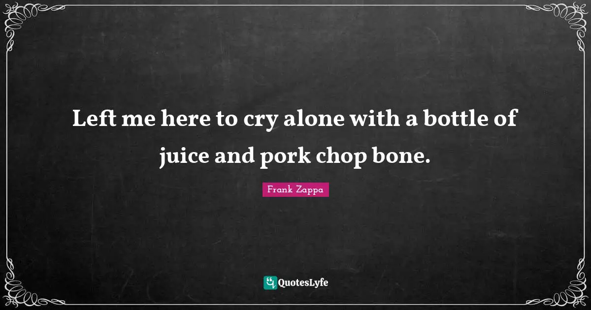 Left me here to cry alone with a bottle of juice and pork chop bone.