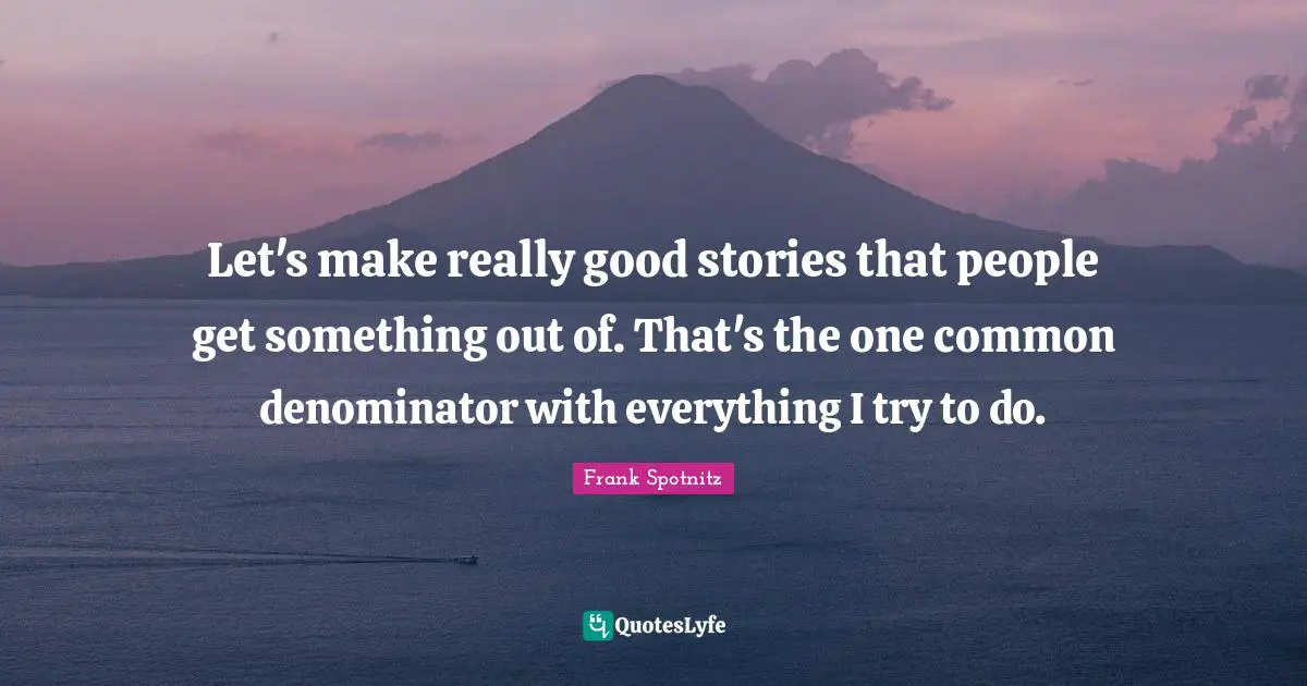 Let's make really good stories that people get something out of. That's the one common denominator with everything I try to do.