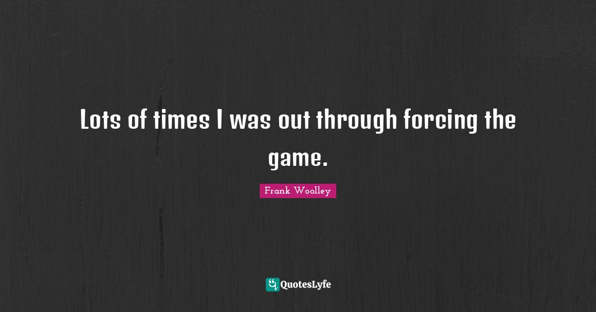 Lots of times I was out through forcing the game.