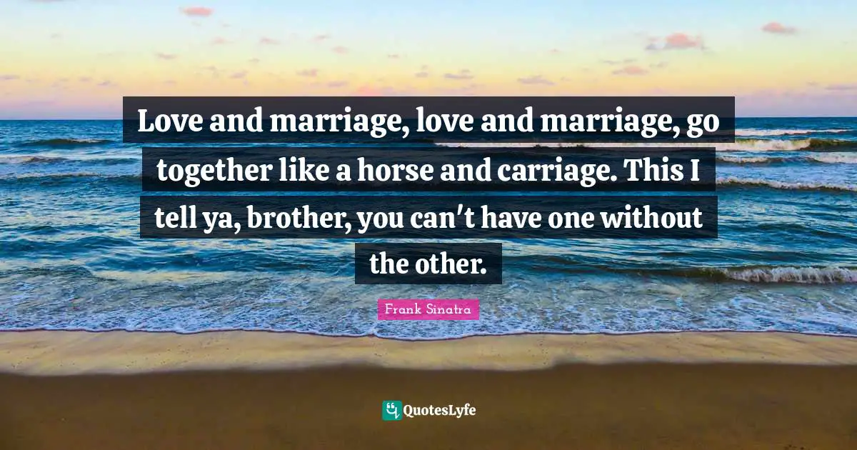 Love and marriage, love and marriage, go together like a horse and carriage. This I tell ya, brother, you can't have one without the other.