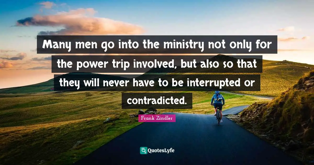 Many men go into the ministry not only for the power trip involved, but also so that they will never have to be interrupted or contradicted.