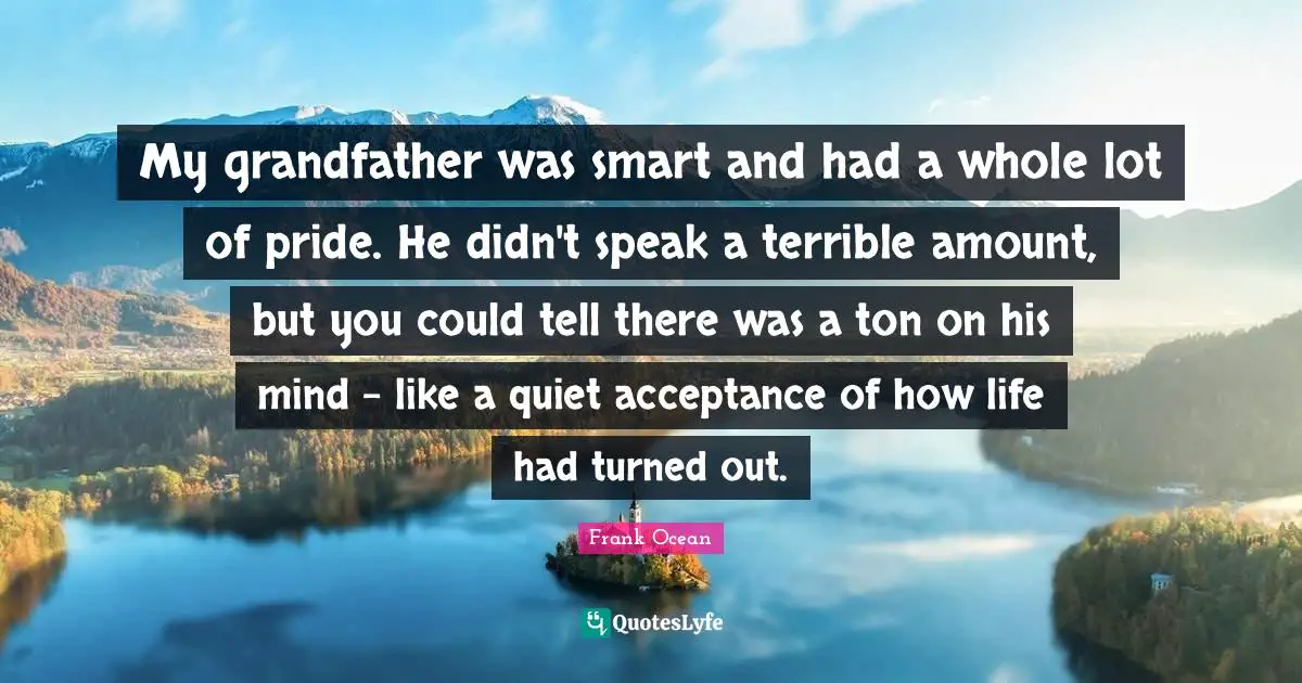My grandfather was smart and had a whole lot of pride. He didn't speak a terrible amount, but you could tell there was a ton on his mind - like a quiet acceptance of how life had turned out.