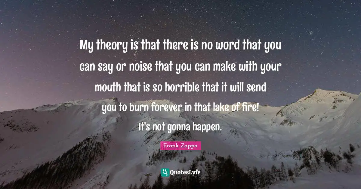 My theory is that there is no word that you can say or noise that you can make with your mouth that is so horrible that it will send you to burn forever in that lake of fire! It's not gonna happen.