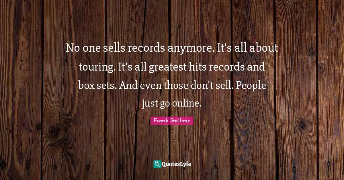 No one sells records anymore. It's all about touring. It's all greatest hits records and box sets. And even those don't sell. People just go online.