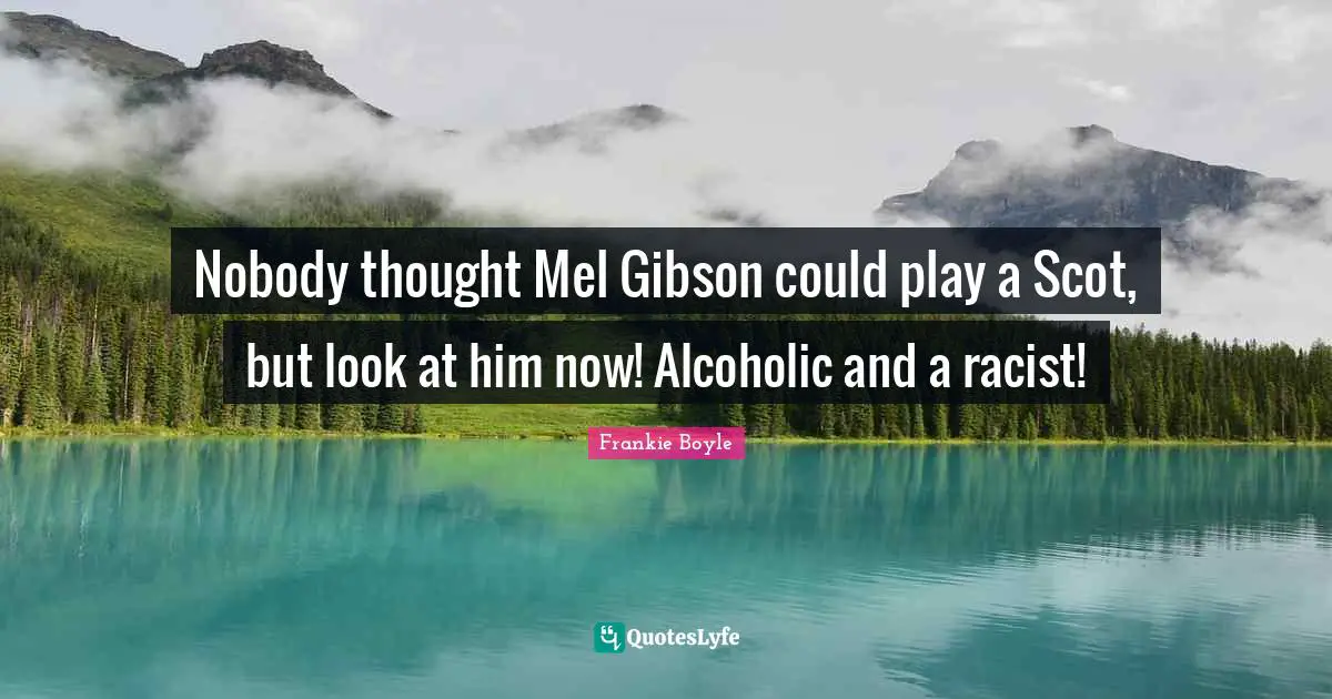 Nobody thought Mel Gibson could play a Scot, but look at him now! Alcoholic and a racist!