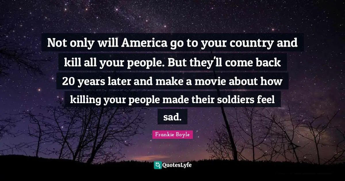 Not only will America go to your country and kill all your people. But they'll come back 20 years later and make a movie about how killing your people made their soldiers feel sad.