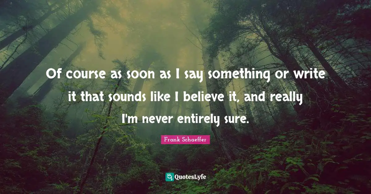 Of course as soon as I say something or write it that sounds like I believe it, and really I'm never entirely sure.
