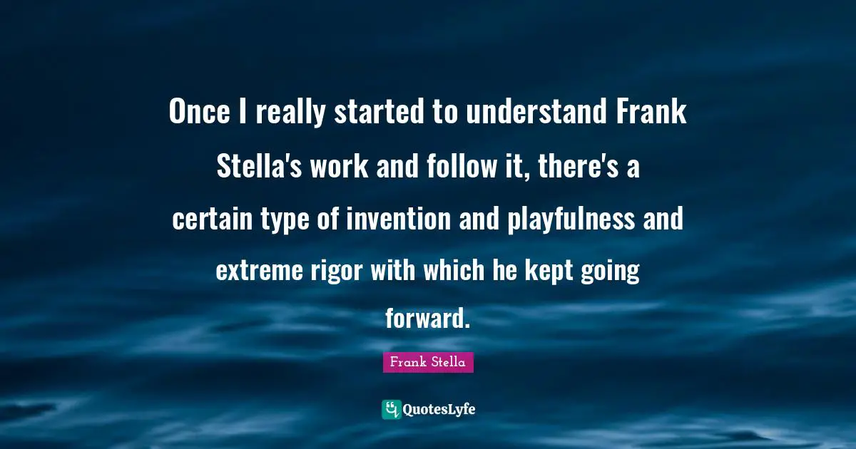 Once I really started to understand Frank Stella's work and follow it, there's a certain type of invention and playfulness and extreme rigor with which he kept going forward.
