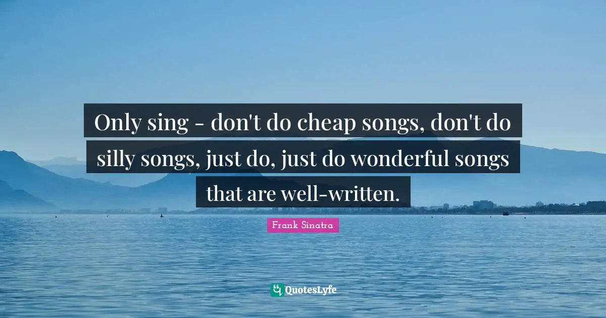 Only sing - don't do cheap songs, don't do silly songs, just do, just do wonderful songs that are well-written.
