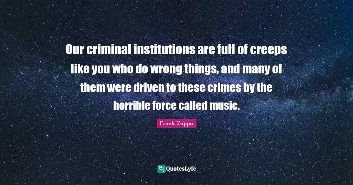 Our criminal institutions are full of creeps like you who do wrong things, and many of them were driven to these crimes by the horrible force called music.