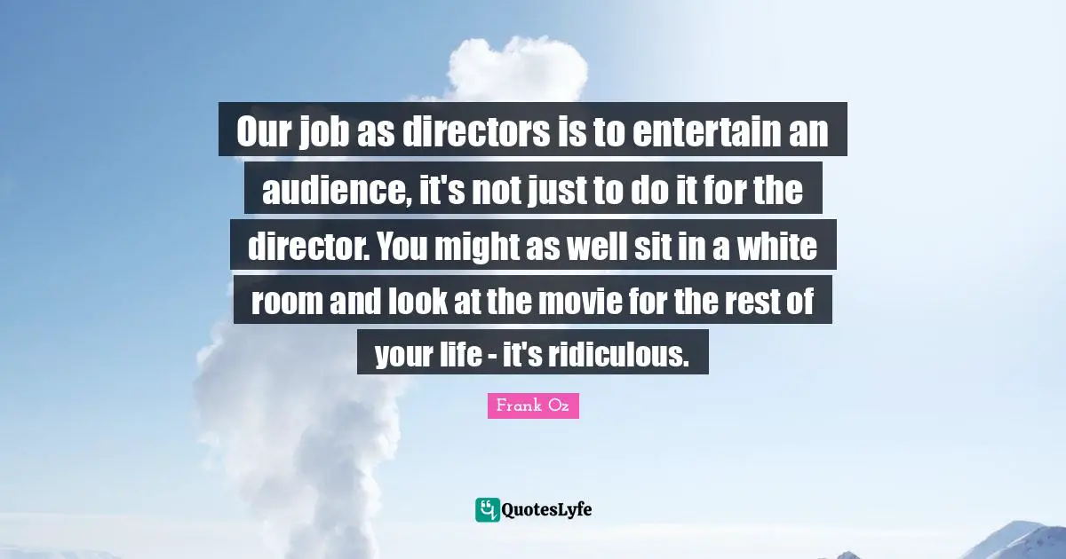 Our job as directors is to entertain an audience, it's not just to do it for the director. You might as well sit in a white room and look at the movie for the rest of your life - it's ridiculous.