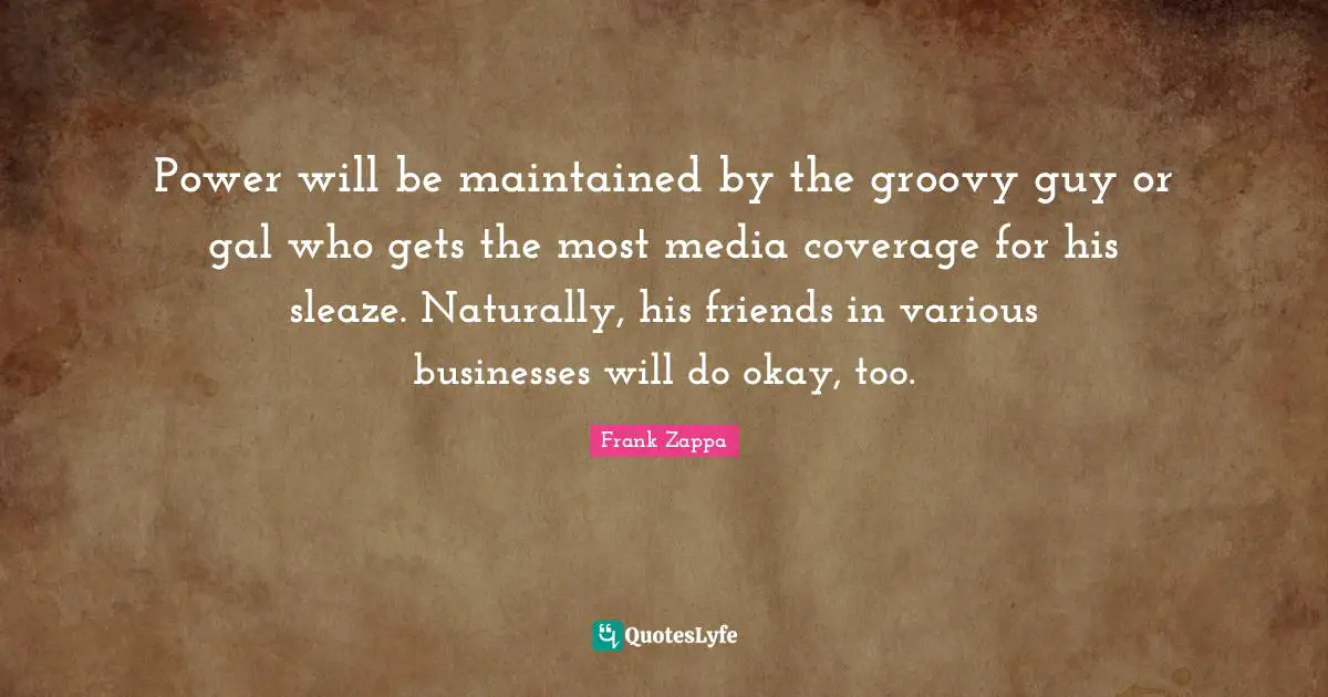 Frank Zappa Quotes: Power will be maintained by the groovy guy or gal who gets the most media coverage for his sleaze. Naturally, his friends in various businesses will do okay, too.