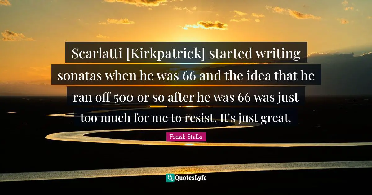 Scarlatti [Kirkpatrick] started writing sonatas when he was 66 and the idea that he ran off 500 or so after he was 66 was just too much for me to resist. It's just great.
