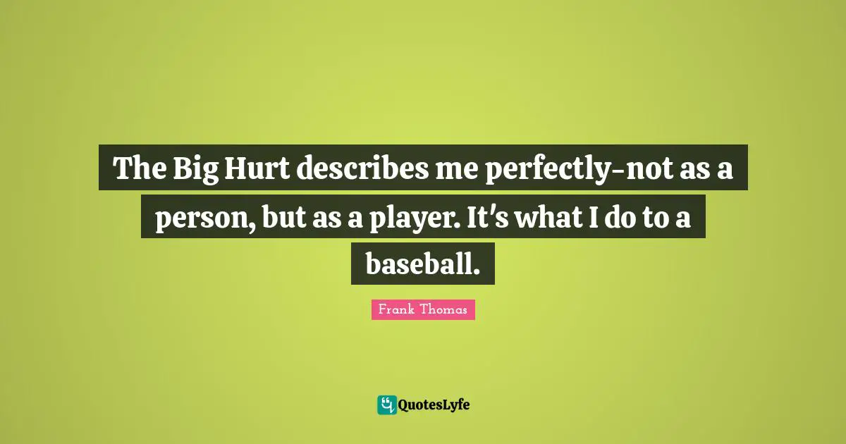 The Big Hurt describes me perfectly-not as a person, but as a player. It's what I do to a baseball.