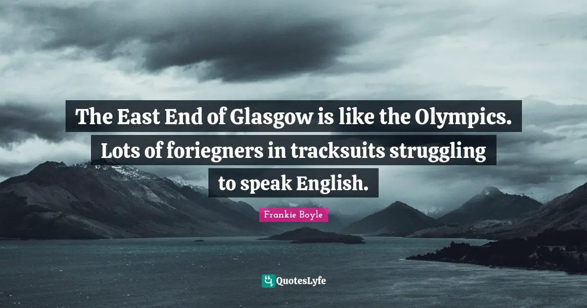 The East End of Glasgow is like the Olympics. Lots of foriegners in tracksuits struggling to speak English.