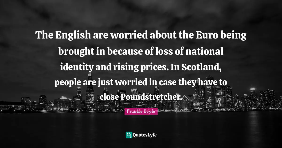 The English are worried about the Euro being brought in because of loss of national identity and rising prices. In Scotland, people are just worried in case they have to close Poundstretcher.