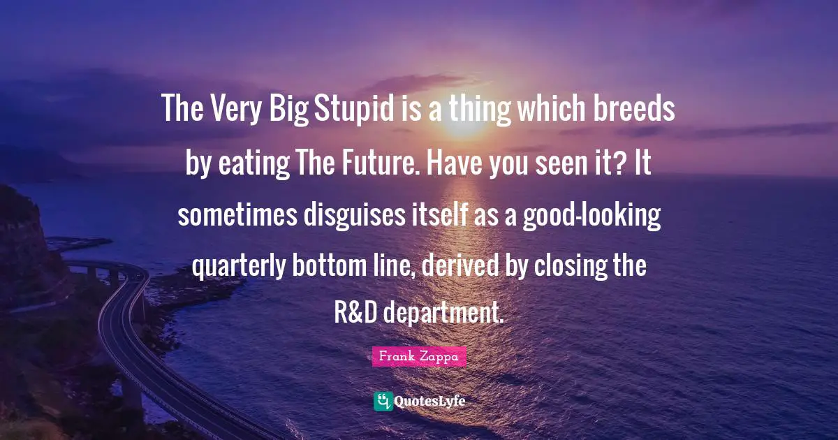 Closing Quotes: "The Very Big Stupid is a thing which breeds by eating The Future. Have you seen it? It sometimes disguises itself as a good-looking quarterly bottom line, derived by closing the R&D department."