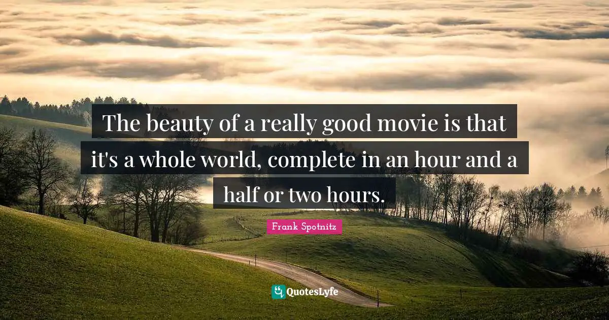 The beauty of a really good movie is that it's a whole world, complete in an hour and a half or two hours.