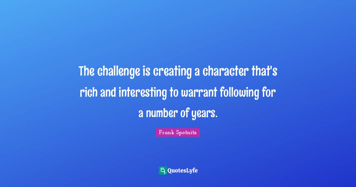 The challenge is creating a character that's rich and interesting to warrant following for a number of years.