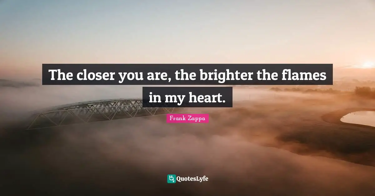 The closer you are, the brighter the flames in my heart.