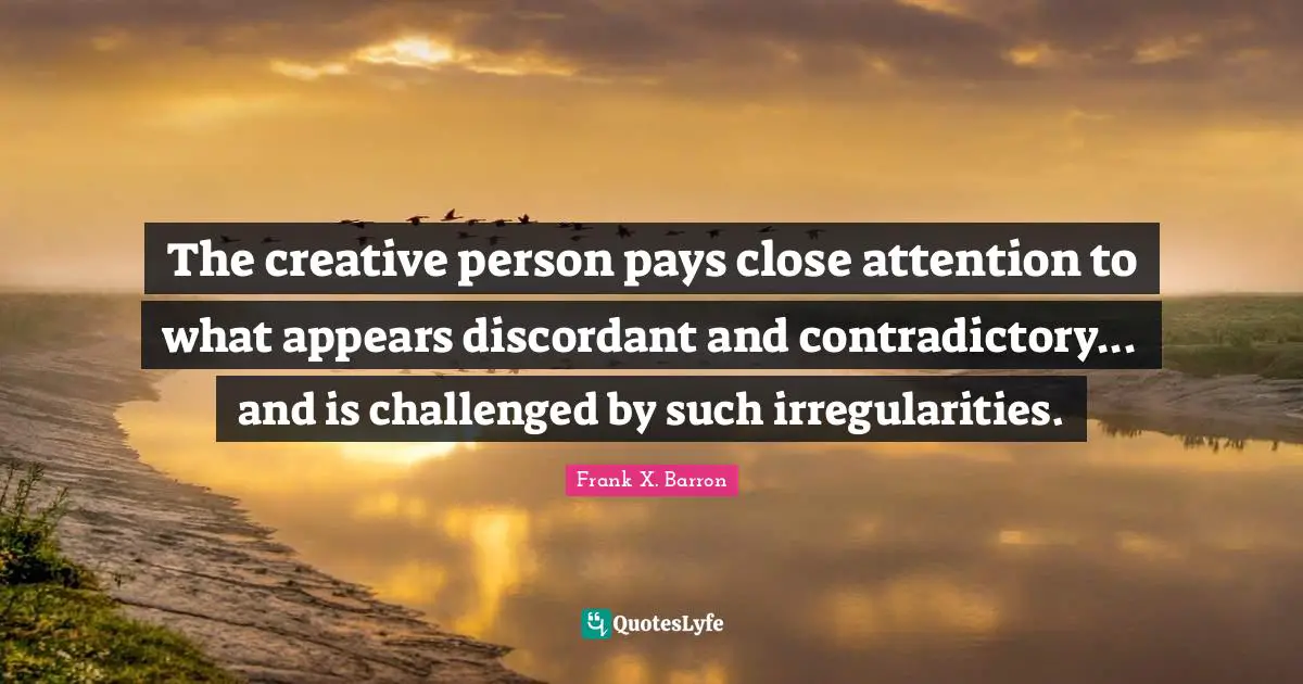 The creative person pays close attention to what appears discordant and contradictory... and is challenged by such irregularities.