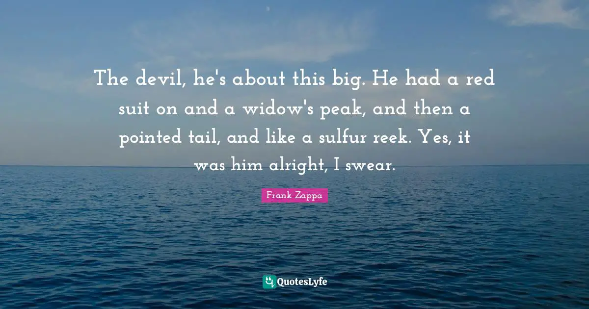 The devil, he's about this big. He had a red suit on and a widow's peak, and then a pointed tail, and like a sulfur reek. Yes, it was him alright, I swear.