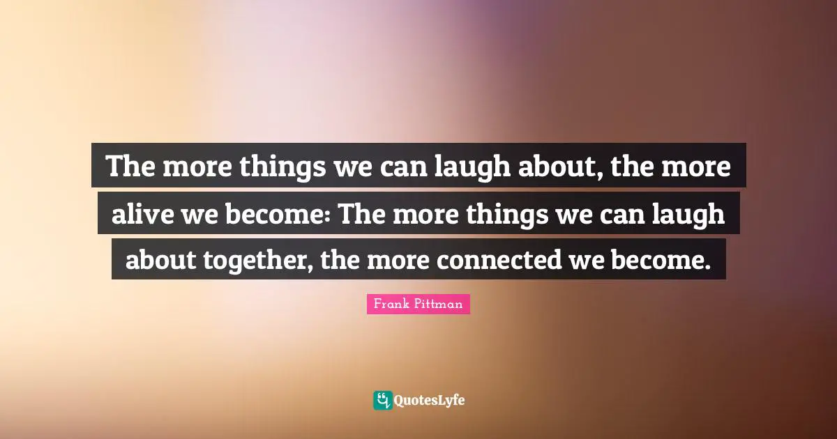The more things we can laugh about, the more alive we become: The more things we can laugh about together, the more connected we become.