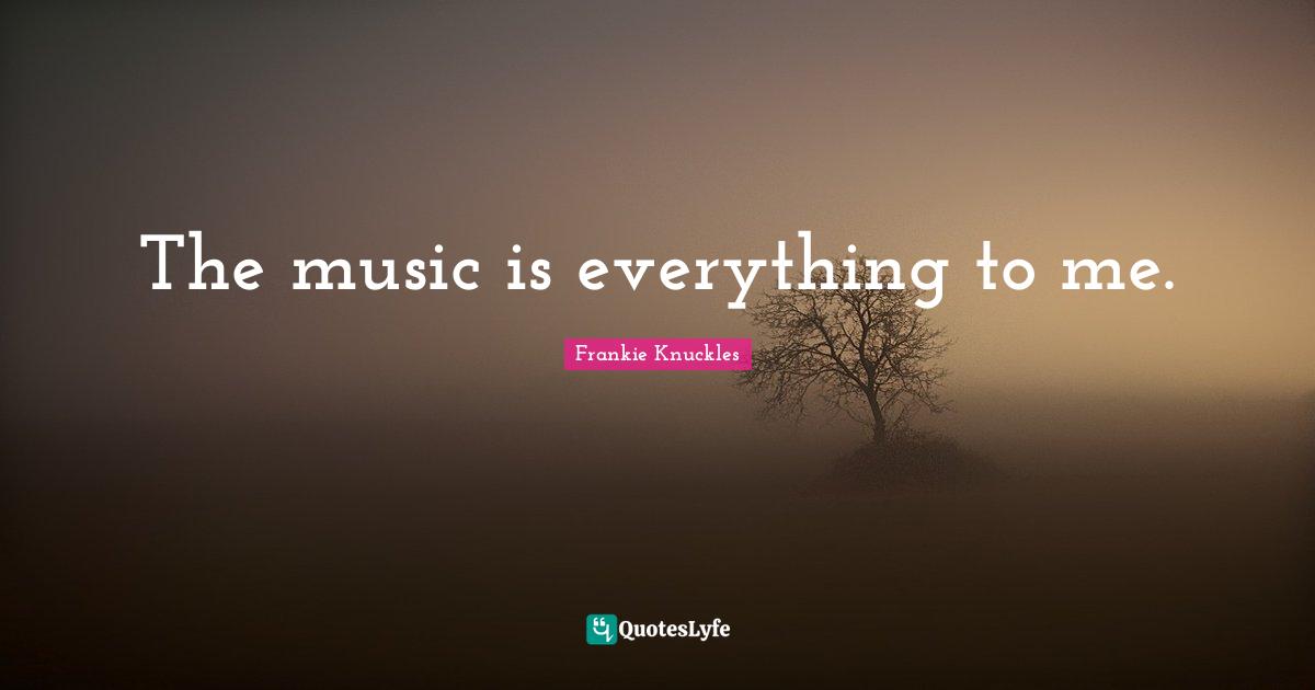 The music is everything to me.