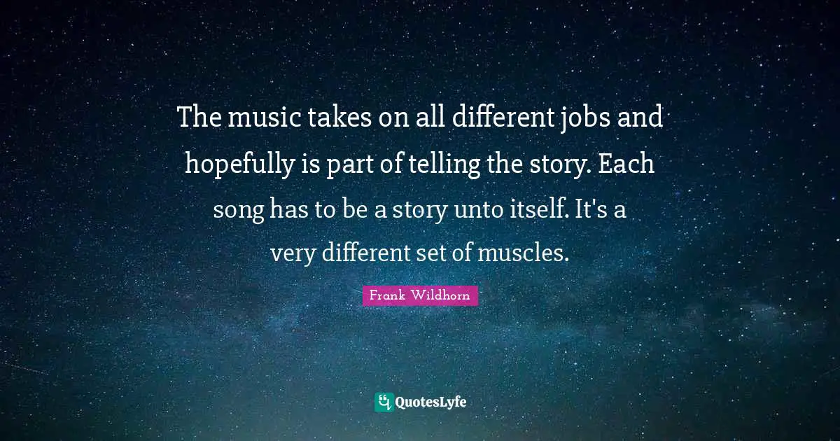 The music takes on all different jobs and hopefully is part of telling the story. Each song has to be a story unto itself. It's a very different set of muscles.