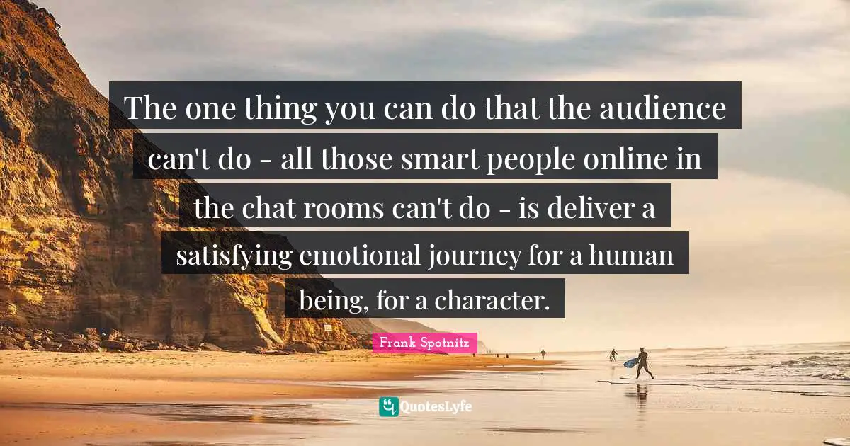The one thing you can do that the audience can't do - all those smart people online in the chat rooms can't do - is deliver a satisfying emotional journey for a human being, for a character.