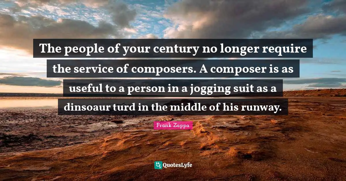 The people of your century no longer require the service of composers. A composer is as useful to a person in a jogging suit as a dinsoaur turd in the middle of his runway.