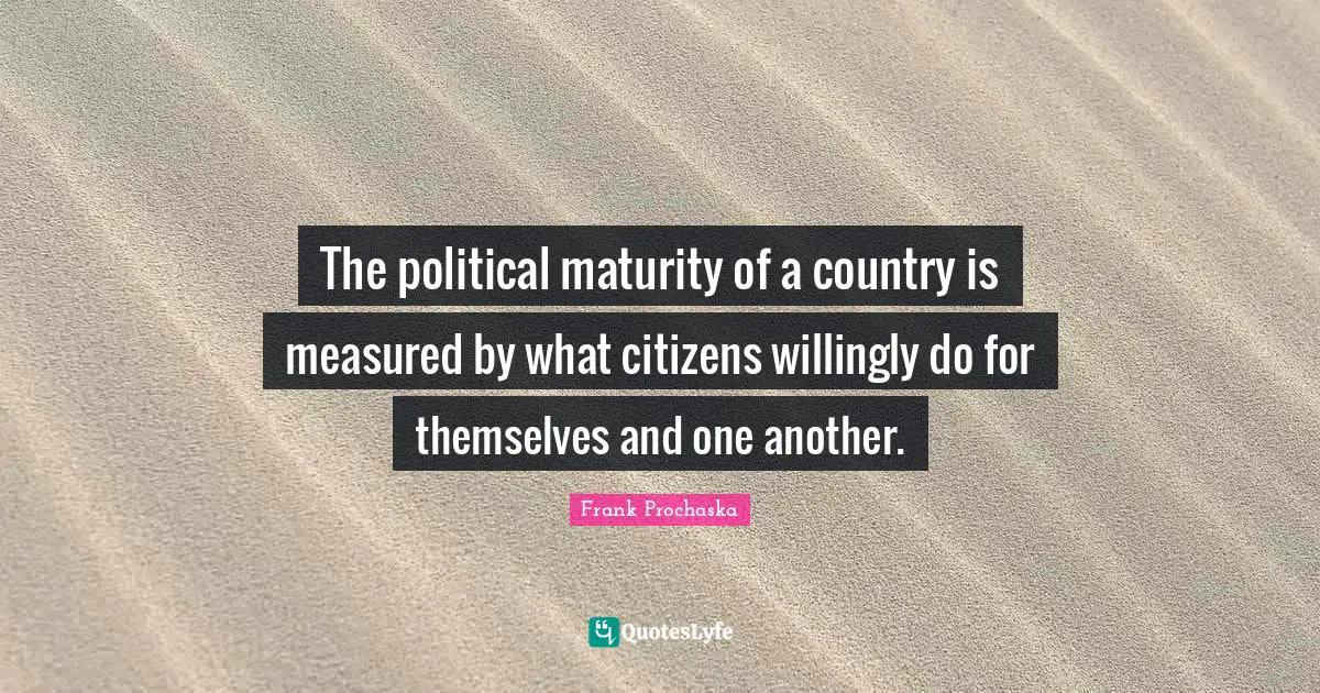 The political maturity of a country is measured by what citizens willingly do for themselves and one another.